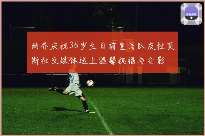 纳乔庆祝36岁生日前皇马队友拉莫斯社交媒体送上温馨祝福与合影