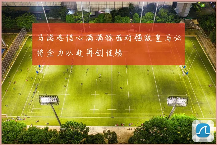 马诺洛信心满满称面对强敌皇马必将全力以赴再创佳绩