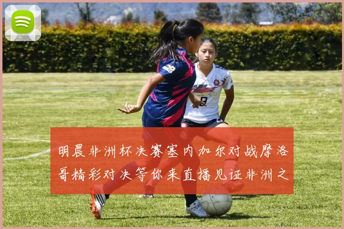 明晨非洲杯决赛塞内加尔对战摩洛哥精彩对决等你来直播见证非洲之王的诞生