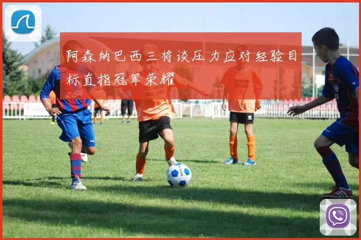 阿森纳巴西三将谈压力应对经验目标直指冠军荣耀