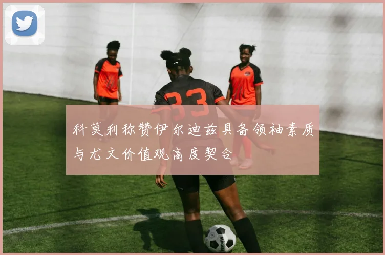 科莫利称赞伊尔迪兹具备领袖素质与尤文价值观高度契合