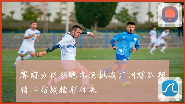 赛前分析明晚客场挑战广州球队期待二番战精彩对决