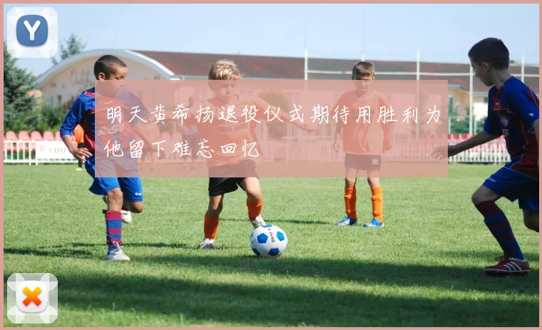 明天黄希扬退役仪式期待用胜利为他留下难忘回忆