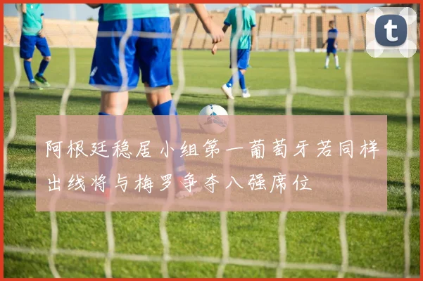 阿根廷稳居小组第一葡萄牙若同样出线将与梅罗争夺八强席位