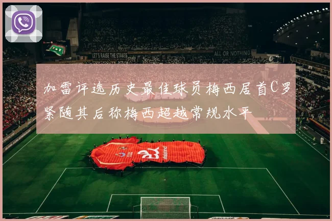 加雷评选历史最佳球员梅西居首C罗紧随其后称梅西超越常规水平