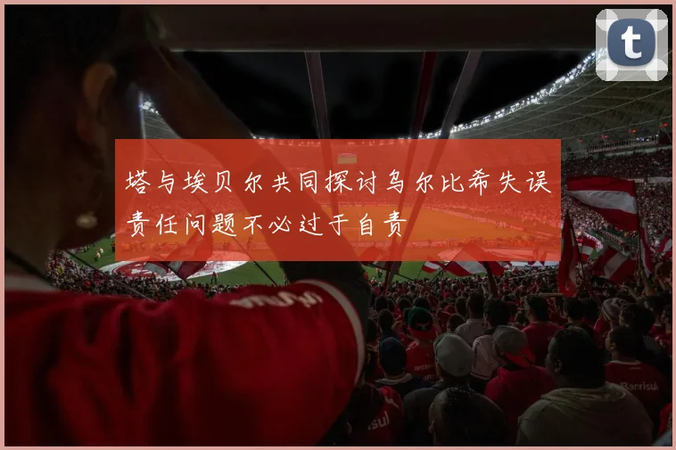 塔与埃贝尔共同探讨乌尔比希失误责任问题不必过于自责
