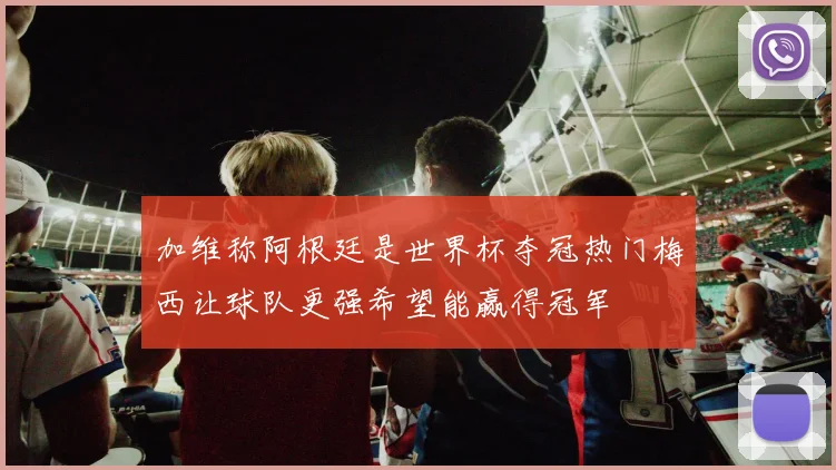 加维称阿根廷是世界杯夺冠热门梅西让球队更强希望能赢得冠军