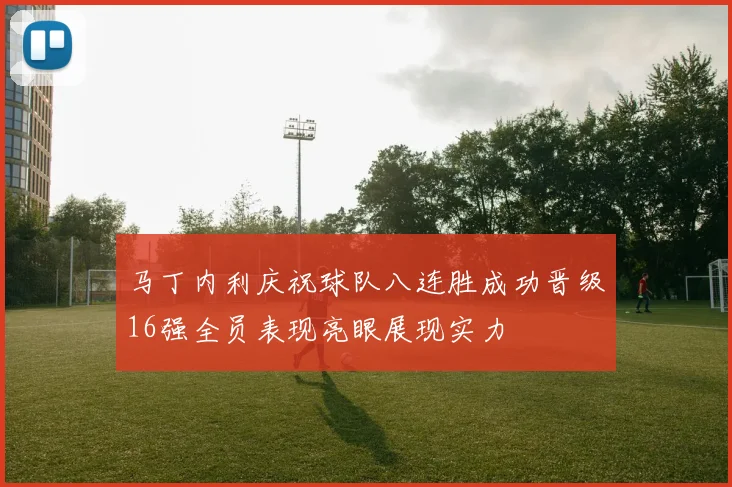 马丁内利庆祝球队八连胜成功晋级16强全员表现亮眼展现实力