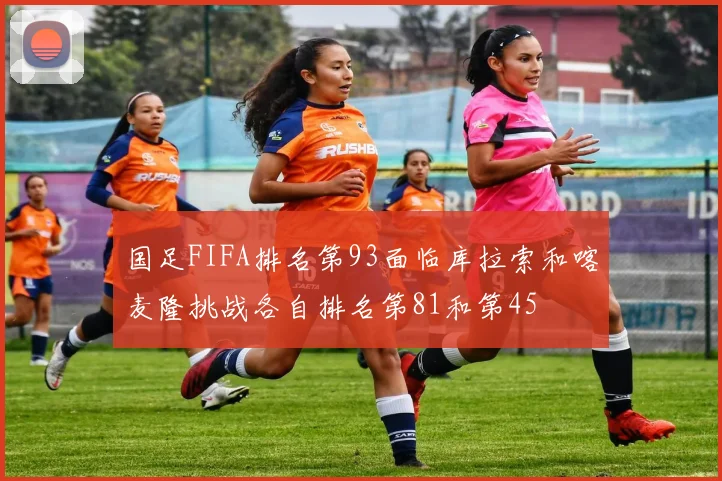 国足FIFA排名第93面临库拉索和喀麦隆挑战各自排名第81和第45