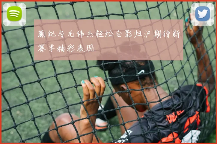 蒯纪与毛伟杰轻松合影归沪期待新赛季精彩表现